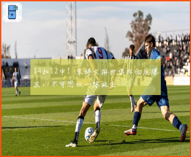 14扣12中！朱婷女排世俱杯彻底爆发，不可思议一球诞生