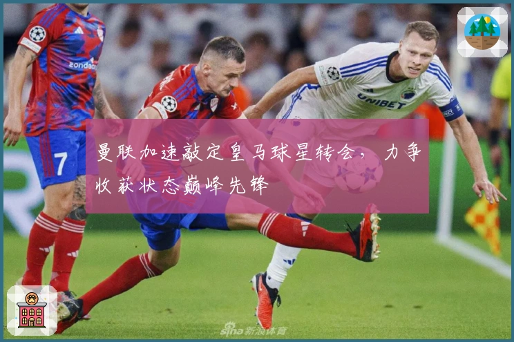 曼联加速敲定皇马球星转会，力争收获状态巅峰先锋