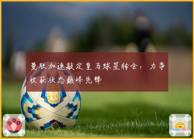 曼联加速敲定皇马球星转会，力争收获状态巅峰先锋