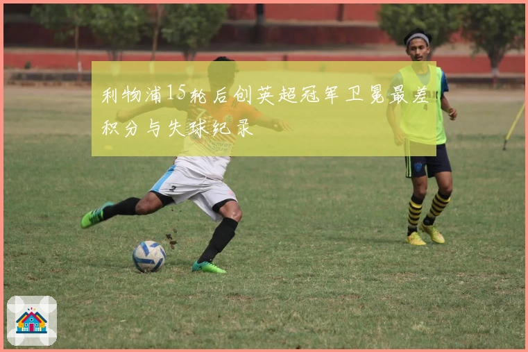 利物浦15轮后创英超冠军卫冕最差积分与失球纪录