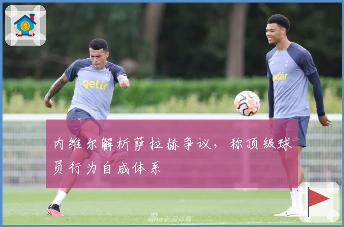 内维尔解析萨拉赫争议,称顶级球员行为自成体系